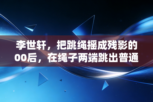 李世轩，把跳绳摇成残影的00后，在绳子两端跳出普通人的体育信仰