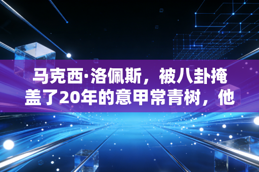 马克西·洛佩斯，被八卦掩盖了20年的意甲常青树，他从来不是狗血剧的配角