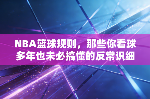 NBA篮球规则，那些你看球多年也未必搞懂的反常识细节，藏着联盟的商业与温度