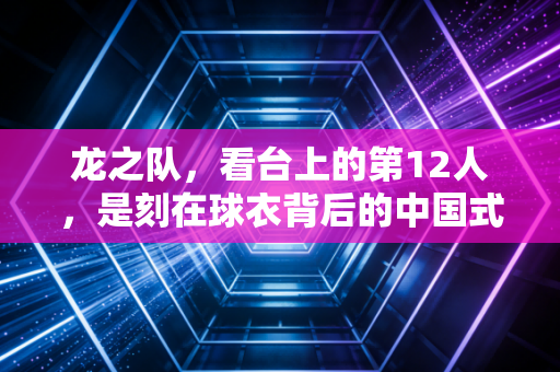 龙之队,看台上的第12人,是刻在球衣背后的中国式浪漫 龙之队,看台上的第12人,是刻在球衣背后的中国式浪漫