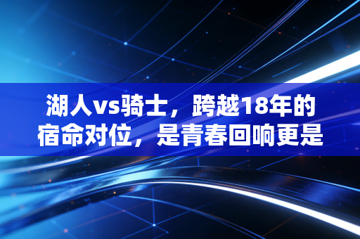 湖人vs骑士,跨越18年的宿命对位,是青春回响更是两代篮球人的精神联结 湖人vs骑士,跨越18年的宿命对位,是青春回响更是两代篮球人的精神联结