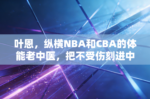 叶恩，纵横NBA和CBA的体能老中医，把不受伤刻进中国篮球的基因里