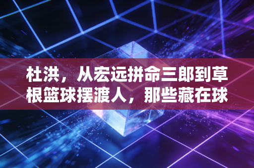 杜洪，从宏远拼命三郎到草根篮球摆渡人，那些藏在球衣里的滚烫人生