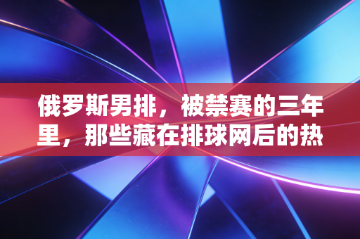 俄罗斯男排,被禁赛的三年里,那些藏在排球网后的热血与不甘 俄罗斯男排,被禁赛的三年里,那些藏在排球网后的热血与不甘