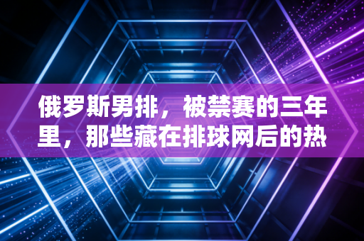俄罗斯男排，被禁赛的三年里，那些藏在排球网后的热血与不甘