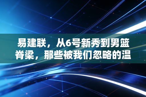 易建联,从6号新秀到男篮脊梁,那些被我们忽略的温柔与倔强 易建联,从6号新秀到男篮脊梁,那些被我们忽略的温柔与倔强