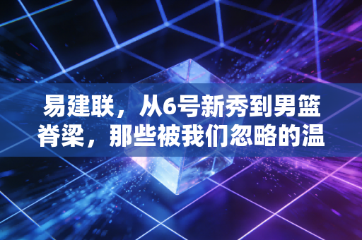 易建联，从6号新秀到男篮脊梁，那些被我们忽略的温柔与倔强