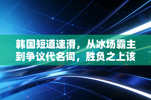 韩国短道速滑，从冰场霸主到争议代名词，胜负之上该有更重要的底线