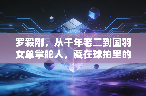 罗毅刚，从千年老二到国羽女单掌舵人，藏在球拍里的半世羽球情