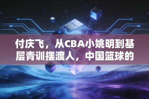 付庆飞，从CBA小姚明到基层青训摆渡人，中国篮球的另一种答案