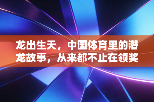 龙出生天,中国体育里的潜龙故事,从来都不止在领奖台 龙出生天,中国体育里的潜龙故事,从来都不止在领奖台