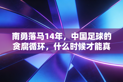 南勇落马14年,中国足球的贪腐循环,什么时候才能真的破局? 南勇落马14年,中国足球的贪腐循环,什么时候才能真的破局?