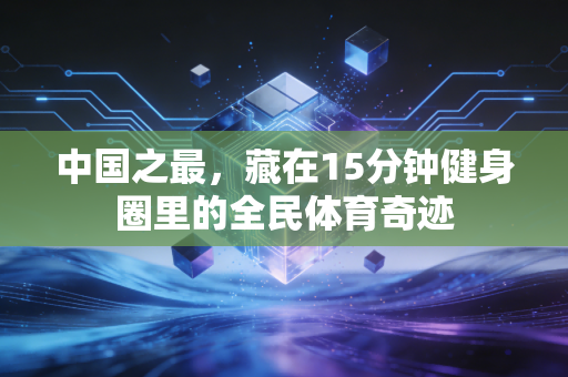 中国之最,藏在15分钟健身圈里的全民体育奇迹 中国之最,藏在15分钟健身圈里的全民体育奇迹