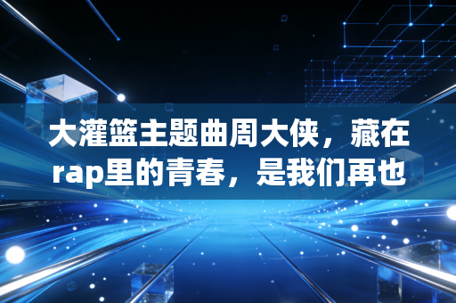 大灌篮主题曲周大侠,藏在rap里的青春,是我们再也回不去的热血盛夏 大灌篮主题曲周大侠,藏在rap里的青春,是我们再也回不去的热血盛夏