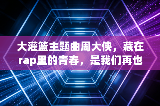 大灌篮主题曲周大侠,藏在rap里的青春,是我们再也回不去的热血盛夏 大灌篮主题曲周大侠,藏在rap里的青春,是我们再也回不去的热血盛夏