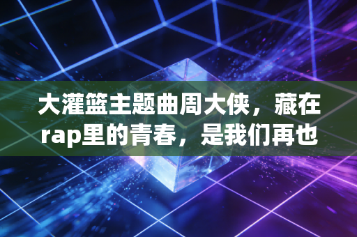 大灌篮主题曲周大侠，藏在rap里的青春，是我们再也回不去的热血盛夏