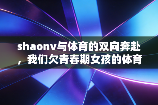 shaonv与体育的双向奔赴，我们欠青春期女孩的体育课，早该补上了
