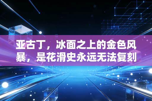 亚古丁,冰面之上的金色风暴,是花滑史永远无法复刻的奇迹 亚古丁,冰面之上的金色风暴,是花滑史永远无法复刻的奇迹
