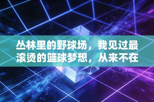 丛林里的野球场,我见过最滚烫的篮球梦想,从来不在职业馆的聚光灯下 丛林里的野球场,我见过最滚烫的篮球梦想,从来不在职业馆的聚光灯下