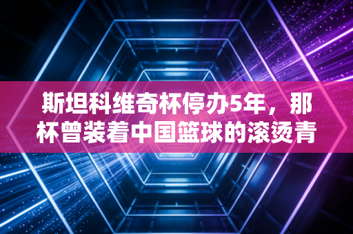 斯坦科维奇杯停办5年,那杯曾装着中国篮球的滚烫青春,也装着我们放学挤小卖部看球的夏天 斯坦科维奇杯停办5年,那杯曾装着中国篮球的滚烫青春,也装着我们放学挤小卖部看球的夏天