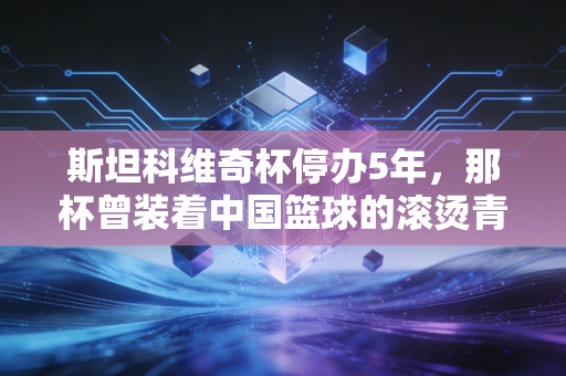 斯坦科维奇杯停办5年,那杯曾装着中国篮球的滚烫青春,也装着我们放学挤小卖部看球的夏天 斯坦科维奇杯停办5年,那杯曾装着中国篮球的滚烫青春,也装着我们放学挤小卖部看球的夏天
