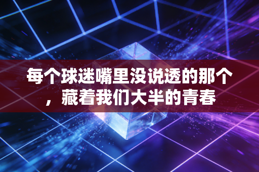 每个球迷嘴里没说透的那个,藏着我们大半的青春 每个球迷嘴里没说透的那个,藏着我们大半的青春