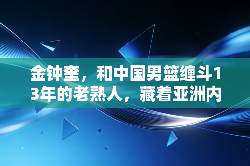 金钟奎，和中国男篮缠斗13年的老熟人，藏着亚洲内线最朴素的生存哲学