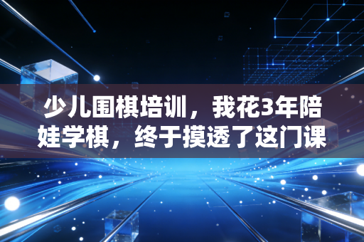 少儿围棋培训,我花3年陪娃学棋,终于摸透了这门课到底是教什么的 少儿围棋培训,我花3年陪娃学棋,终于摸透了这门课到底是教什么的