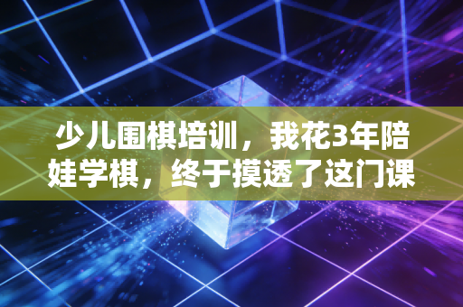 少儿围棋培训,我花3年陪娃学棋,终于摸透了这门课到底是教什么的 少儿围棋培训,我花3年陪娃学棋,终于摸透了这门课到底是教什么的