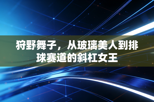 狩野舞子，从玻璃美人到排球赛道的斜杠女王