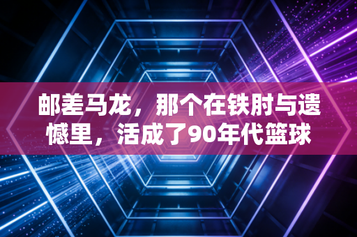 邮差马龙，那个在铁肘与遗憾里，活成了90年代篮球缩影的无冕之王