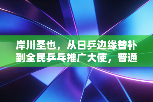 岸川圣也，从日乒边缘替补到全民乒乓推广大使，普通热爱也有千钧重量