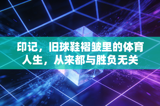 印记，旧球鞋褶皱里的体育人生，从来都与胜负无关