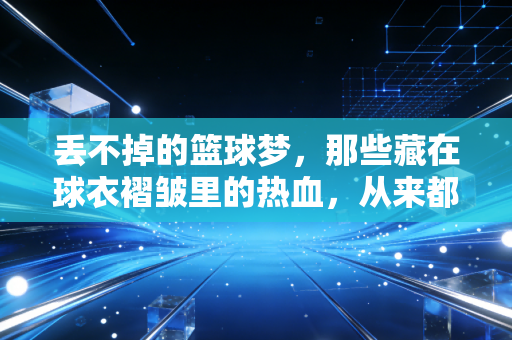 丢不掉的篮球梦，那些藏在球衣褶皱里的热血，从来都没凉过