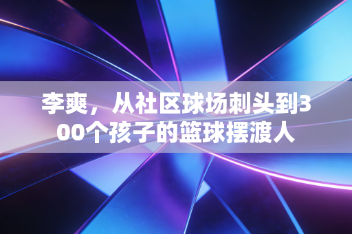 李爽,从社区球场刺头到300个孩子的篮球摆渡人 李爽,从社区球场刺头到300个孩子的篮球摆渡人