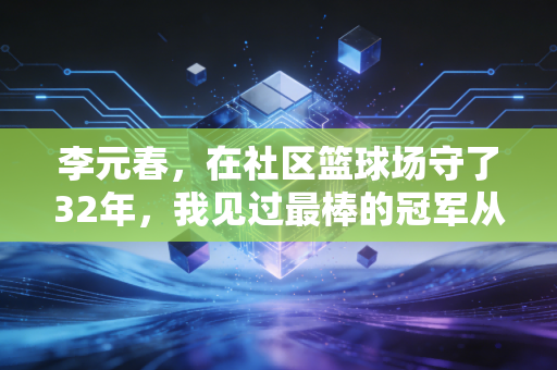 李元春,在社区篮球场守了32年,我见过最棒的冠军从来不是职业球员 李元春,在社区篮球场守了32年,我见过最棒的冠军从来不是职业球员