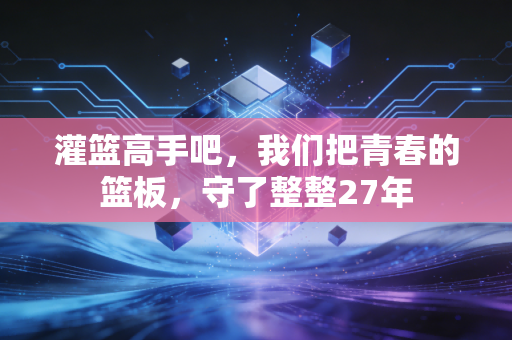 灌篮高手吧,我们把青春的篮板,守了整整27年 灌篮高手吧,我们把青春的篮板,守了整整27年