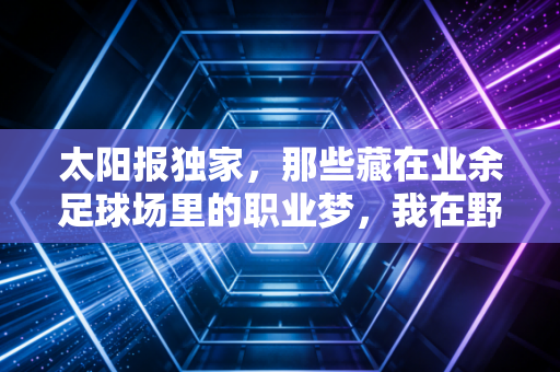 太阳报独家，那些藏在业余足球场里的职业梦，我在野球场见过比英超更燃的夏天