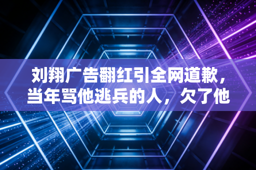 刘翔广告翻红引全网道歉，当年骂他逃兵的人，欠了他15年的对不起