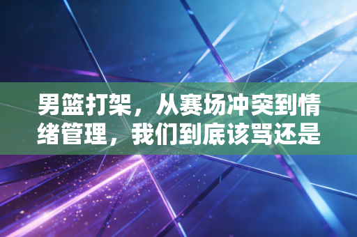 男篮打架，从赛场冲突到情绪管理，我们到底该骂还是该醒？