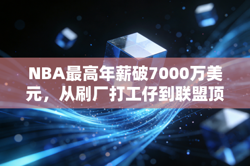 NBA最高年薪破7000万美元,从刷厂打工仔到联盟顶薪,这3个真相比数字更重要 NBA最高年薪破7000万美元,从刷厂打工仔到联盟顶薪,这3个真相比数字更重要