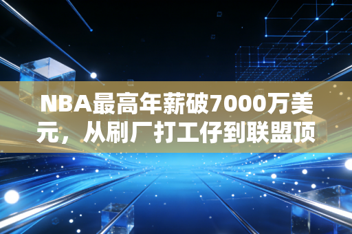 NBA最高年薪破7000万美元，从刷厂打工仔到联盟顶薪，这3个真相比数字更重要