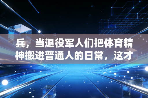 兵，当退役军人们把体育精神搬进普通人的日常，这才是运动最该有的样子