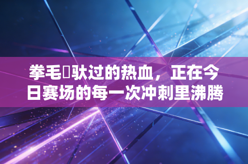 拳毛騧驮过的热血，正在今日赛场的每一次冲刺里沸腾