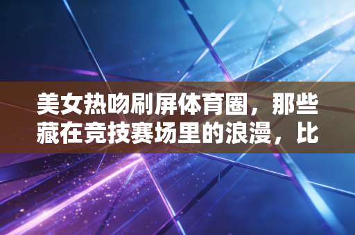 美女热吻刷屏体育圈，那些藏在竞技赛场里的浪漫，比夺冠还动人