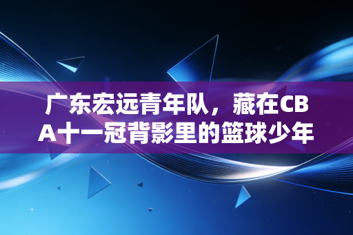 广东宏远青年队，藏在CBA十一冠背影里的篮球少年乌托邦