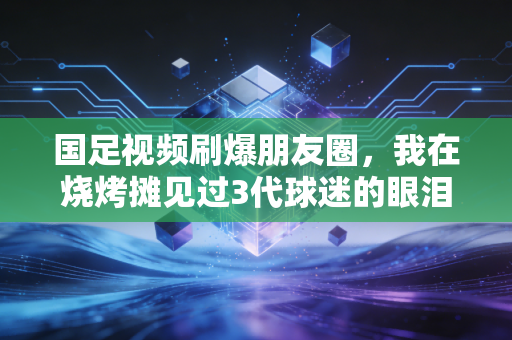国足视频刷爆朋友圈，我在烧烤摊见过3代球迷的眼泪，比赢球更动人的是普通人的热爱
