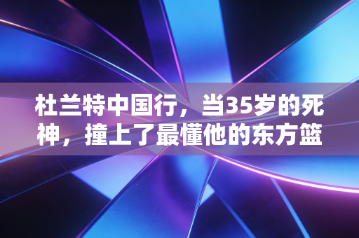 杜兰特中国行，当35岁的死神，撞上了最懂他的东方篮球江湖