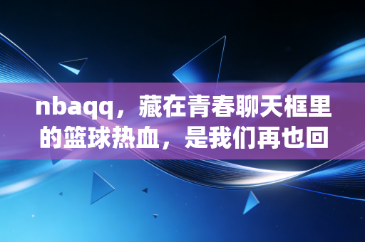 nbaqq，藏在青春聊天框里的篮球热血，是我们再也回不去的夏天
