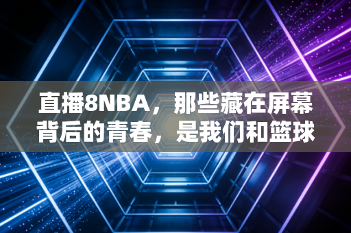 直播8NBA，那些藏在屏幕背后的青春，是我们和篮球最滚烫的联结